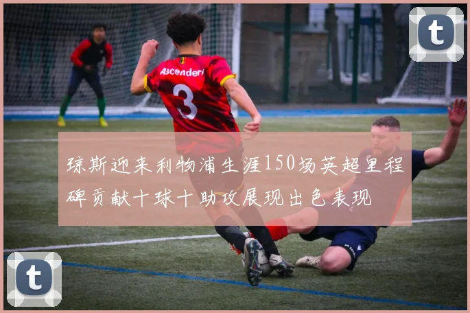 琼斯迎来利物浦生涯150场英超里程碑贡献十球十助攻展现出色表现