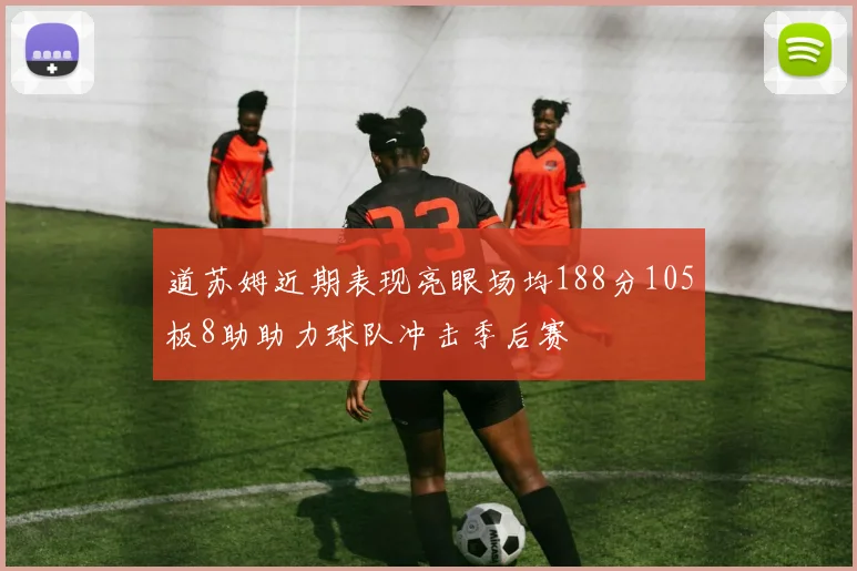 道苏姆近期表现亮眼场均188分105板8助助力球队冲击季后赛