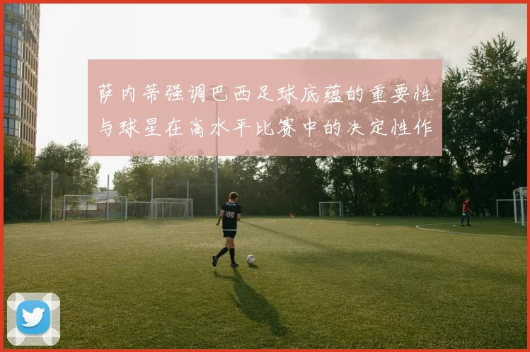 萨内蒂强调巴西足球底蕴的重要性与球星在高水平比赛中的决定性作用