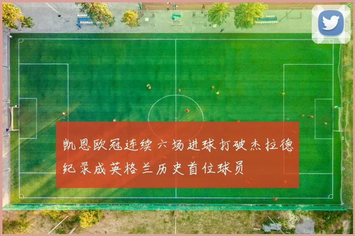 凯恩欧冠连续六场进球打破杰拉德纪录成英格兰历史首位球员