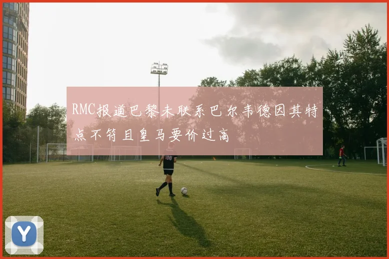 RMC报道巴黎未联系巴尔韦德因其特点不符且皇马要价过高