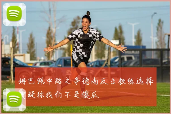 姆巴佩中路之争德尚反击教练选择质疑称我们不是傻瓜