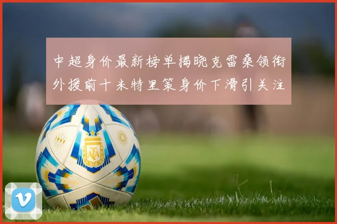 中超身价最新榜单揭晓克雷桑领衔外援前十米特里策身价下滑引关注
