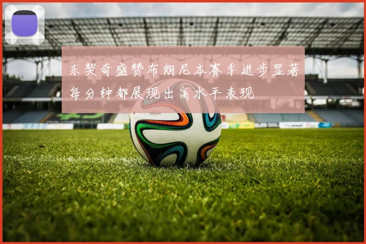 东契奇盛赞布朗尼本赛季进步显著每分钟都展现出高水平表现
