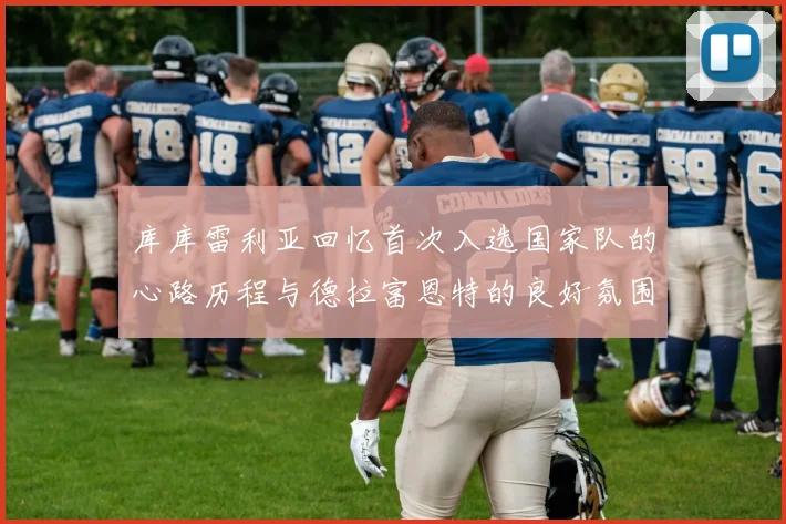 库库雷利亚回忆首次入选国家队的心路历程与德拉富恩特的良好氛围