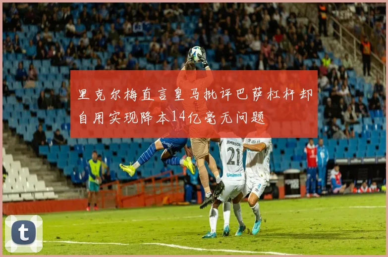 里克尔梅直言皇马批评巴萨杠杆却自用实现降本14亿毫无问题