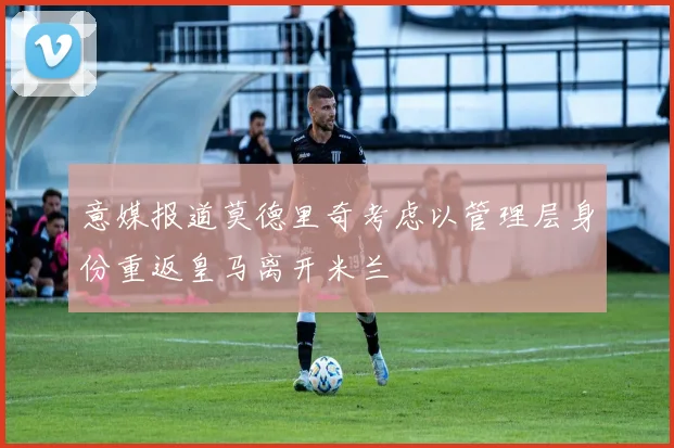 意媒报道莫德里奇考虑以管理层身份重返皇马离开米兰