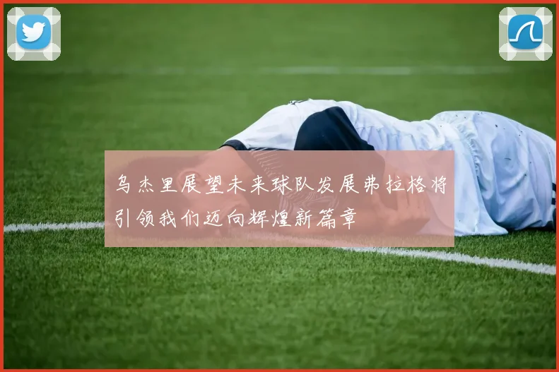 乌杰里展望未来球队发展弗拉格将引领我们迈向辉煌新篇章