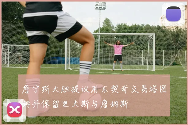 詹宁斯大胆提议用东契奇交易塔图姆并保留里夫斯与詹姆斯